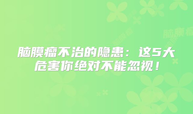 脑膜瘤不治的隐患：这5大危害你绝对不能忽视！