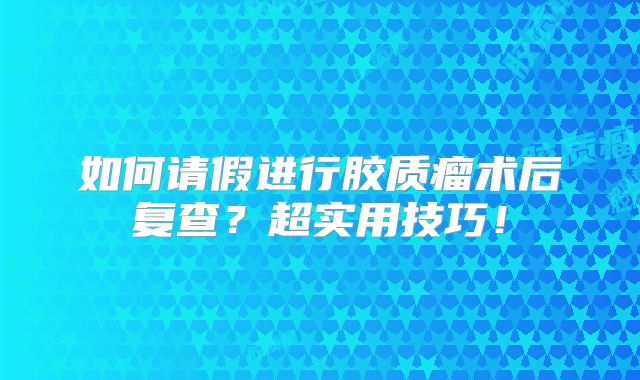 如何请假进行胶质瘤术后复查？超实用技巧！
