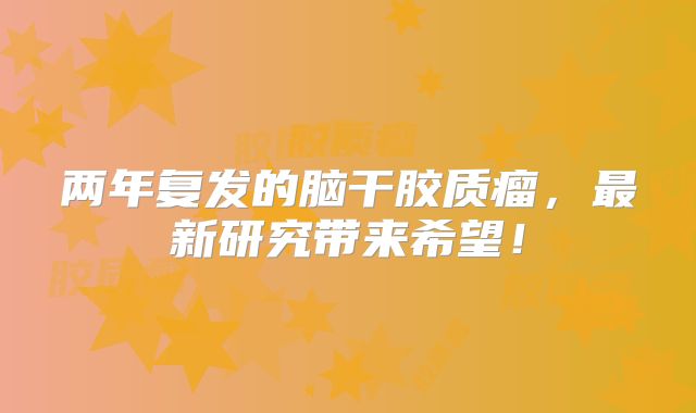 两年复发的脑干胶质瘤，最新研究带来希望！