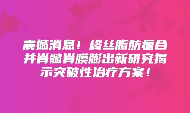 震撼消息！终丝脂肪瘤合并脊髓脊膜膨出新研究揭示突破性治疗方案！