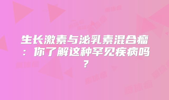 生长激素与泌乳素混合瘤：你了解这种罕见疾病吗？