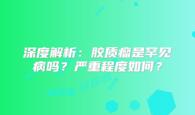 深度解析：胶质瘤是罕见病吗？严重程度如何？