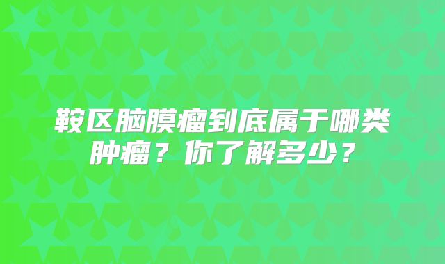 鞍区脑膜瘤到底属于哪类肿瘤？你了解多少？