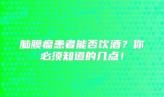 脑膜瘤患者能否饮酒？你必须知道的几点！