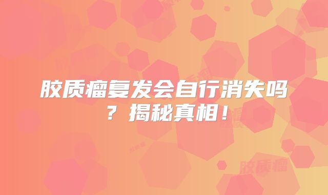 胶质瘤复发会自行消失吗？揭秘真相！