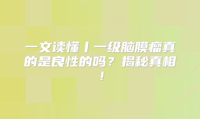一文读懂丨一级脑膜瘤真的是良性的吗？揭秘真相！
