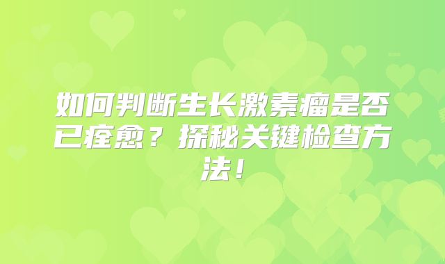 如何判断生长激素瘤是否已痊愈？探秘关键检查方法！