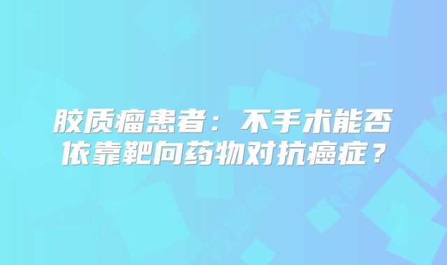 胶质瘤患者：不手术能否依靠靶向药物对抗癌症？