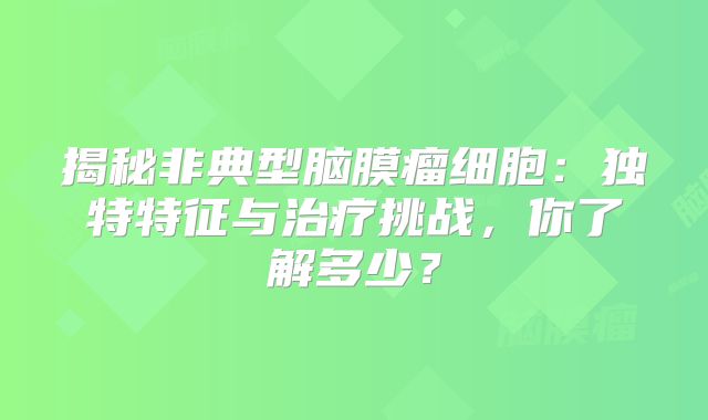 揭秘非典型脑膜瘤细胞：独特特征与治疗挑战，你了解多少？