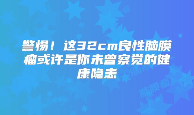 警惕！这32cm良性脑膜瘤或许是你未曾察觉的健康隐患