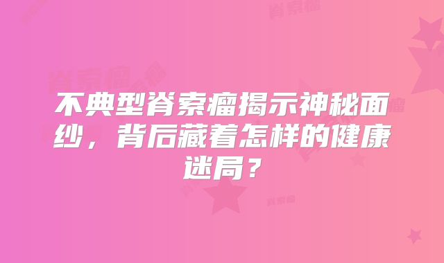 不典型脊索瘤揭示神秘面纱，背后藏着怎样的健康迷局？