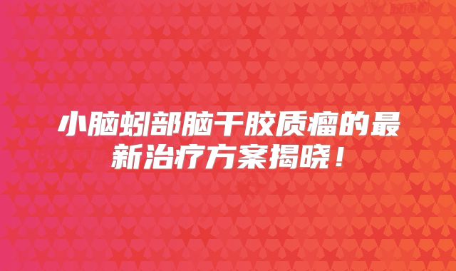 小脑蚓部脑干胶质瘤的最新治疗方案揭晓！