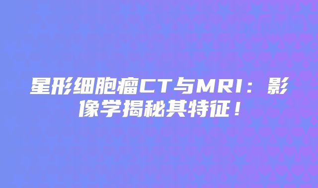 星形细胞瘤CT与MRI：影像学揭秘其特征！