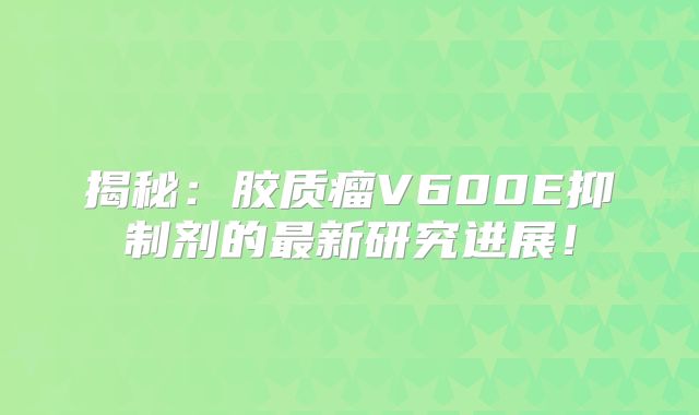 揭秘：胶质瘤V600E抑制剂的最新研究进展！