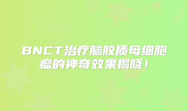 BNCT治疗脑胶质母细胞瘤的神奇效果揭晓！