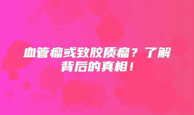 血管瘤或致胶质瘤？了解背后的真相！