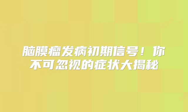 脑膜瘤发病初期信号！你不可忽视的症状大揭秘