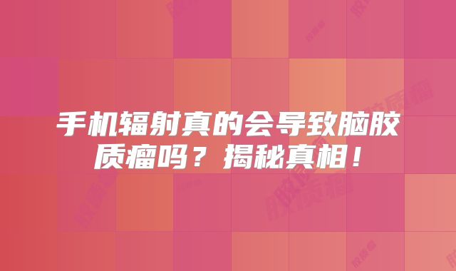手机辐射真的会导致脑胶质瘤吗？揭秘真相！