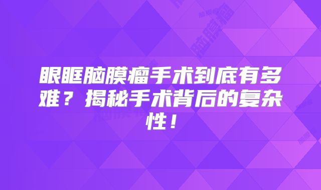眼眶脑膜瘤手术到底有多难？揭秘手术背后的复杂性！