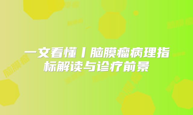 一文看懂丨脑膜瘤病理指标解读与诊疗前景