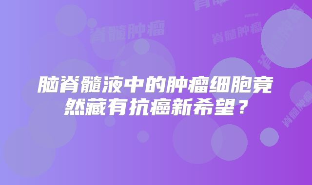 脑脊髓液中的肿瘤细胞竟然藏有抗癌新希望？