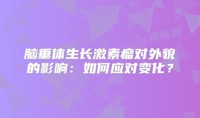 脑垂体生长激素瘤对外貌的影响：如何应对变化？