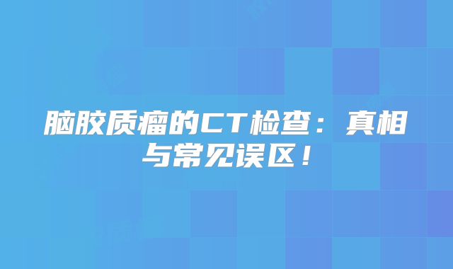 脑胶质瘤的CT检查：真相与常见误区！