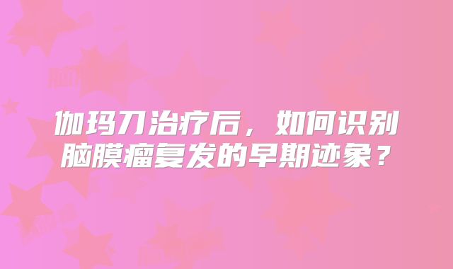 伽玛刀治疗后，如何识别脑膜瘤复发的早期迹象？