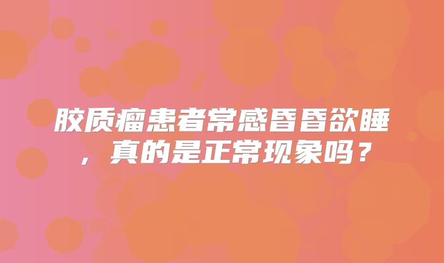 胶质瘤患者常感昏昏欲睡，真的是正常现象吗？