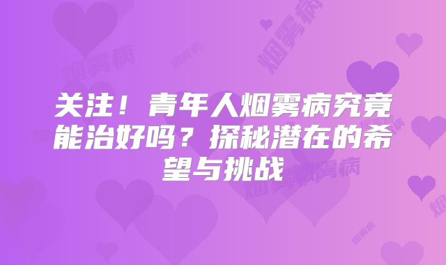 关注！青年人烟雾病究竟能治好吗？探秘潜在的希望与挑战