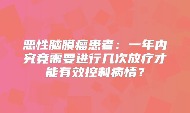 恶性脑膜瘤患者：一年内究竟需要进行几次放疗才能有效控制病情？