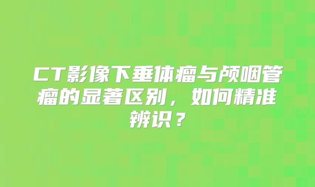 CT影像下垂体瘤与颅咽管瘤的显著区别，如何精准辨识？