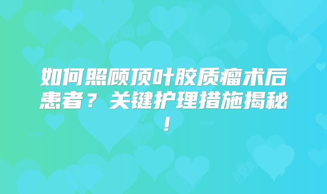 如何照顾顶叶胶质瘤术后患者？关键护理措施揭秘！