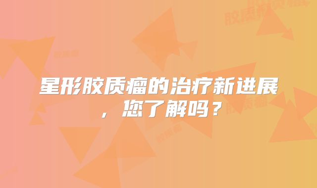 星形胶质瘤的治疗新进展，您了解吗？
