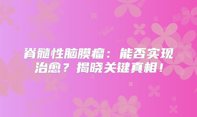 脊髓性脑膜瘤：能否实现治愈？揭晓关键真相！