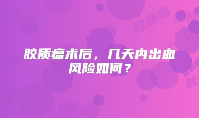 胶质瘤术后，几天内出血风险如何？
