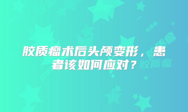 胶质瘤术后头颅变形，患者该如何应对？