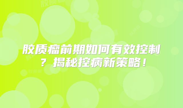 胶质瘤前期如何有效控制？揭秘控病新策略！