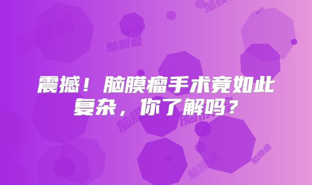 震撼！脑膜瘤手术竟如此复杂，你了解吗？