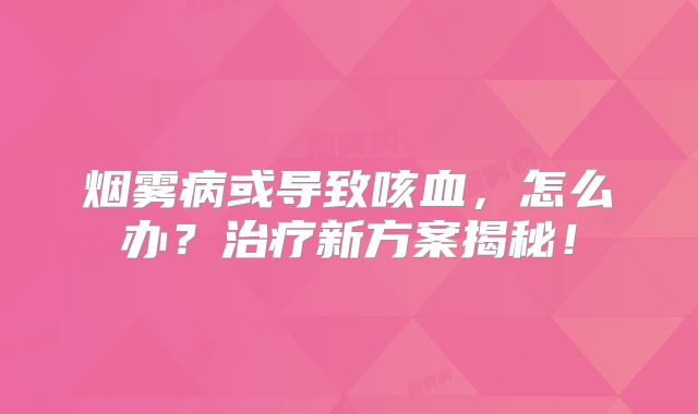 烟雾病或导致咳血，怎么办？治疗新方案揭秘！