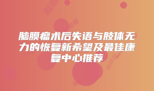 脑膜瘤术后失语与肢体无力的恢复新希望及最佳康复中心推荐