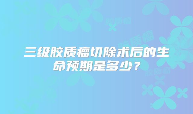 三级胶质瘤切除术后的生命预期是多少？