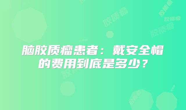 脑胶质瘤患者：戴安全帽的费用到底是多少？