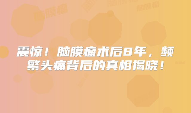 震惊！脑膜瘤术后8年，频繁头痛背后的真相揭晓！