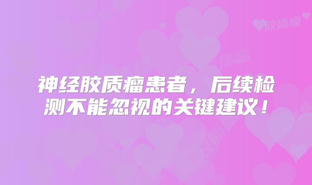 神经胶质瘤患者，后续检测不能忽视的关键建议！