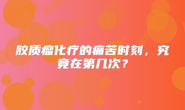 胶质瘤化疗的痛苦时刻，究竟在第几次？