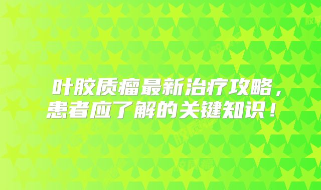 島叶胶质瘤最新治疗攻略，患者应了解的关键知识！