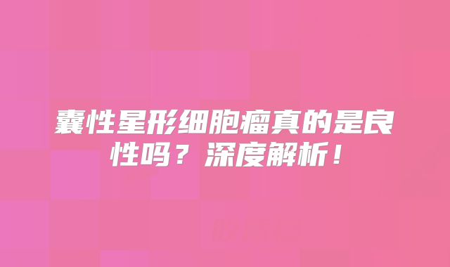 囊性星形细胞瘤真的是良性吗？深度解析！
