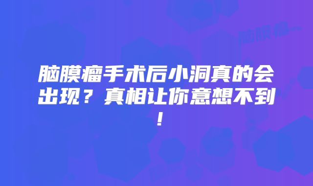 脑膜瘤手术后小洞真的会出现？真相让你意想不到！
