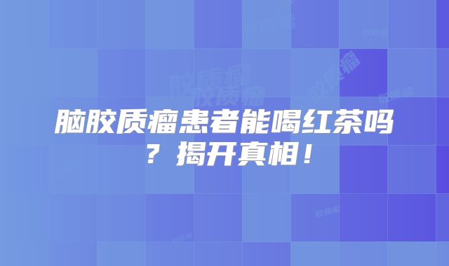 脑胶质瘤患者能喝红茶吗？揭开真相！